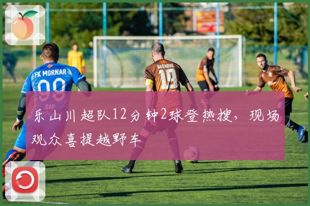 乐山川超队12分钟2球登热搜，现场观众喜提越野车
