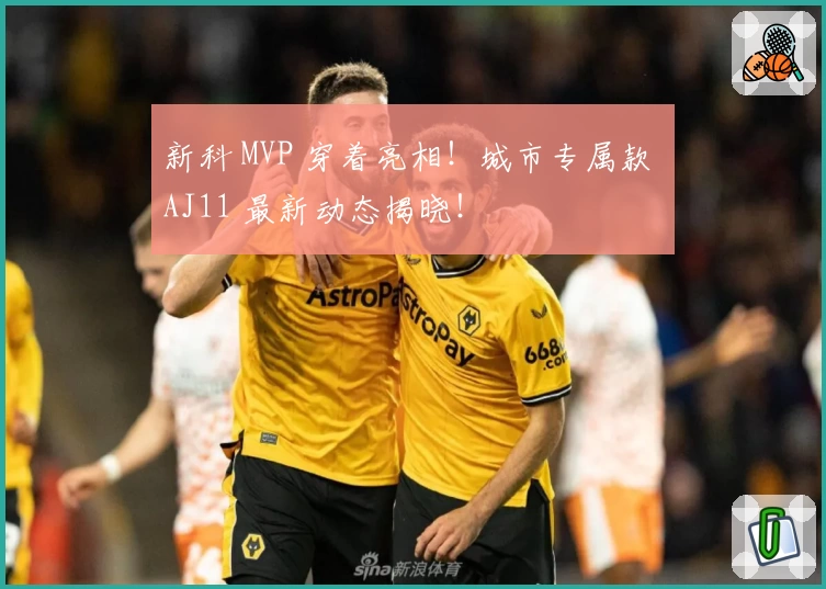 新科 MVP 穿着亮相！城市专属款 AJ11 最新动态揭晓！