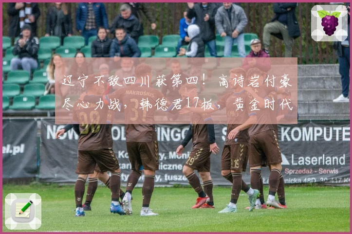 辽宁不敌四川获第四！高诗岩付豪尽心力战，韩德君17板，黄金时代落幕