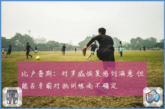 比卢普斯：对罗威恢复感到满意 但能否季前对抗训练尚不确定