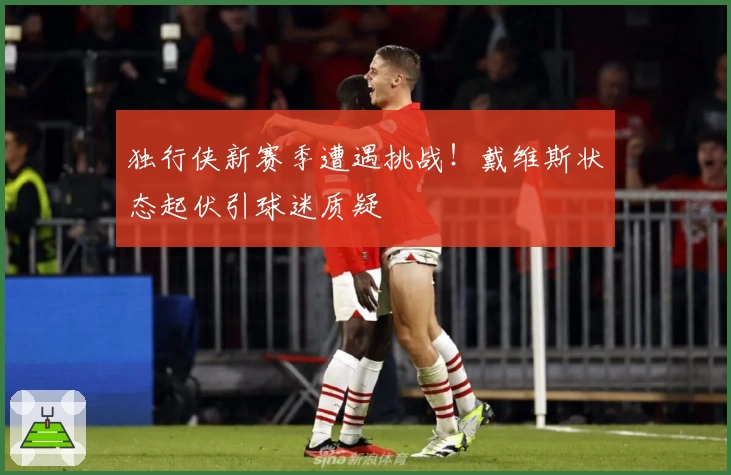 独行侠新赛季遭遇挑战！戴维斯状态起伏引球迷质疑