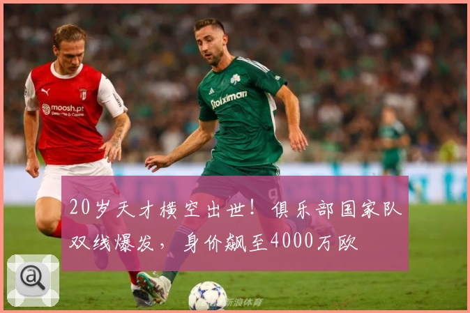 20岁天才横空出世！俱乐部国家队双线爆发，身价飙至4000万欧