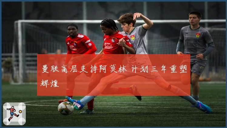 曼联高层支持阿莫林 计划三年重塑辉煌