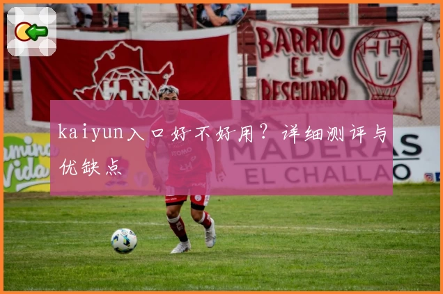 kaiyun入口好不好用？详细测评与优缺点