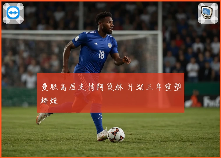 曼联高层支持阿莫林 计划三年重塑辉煌