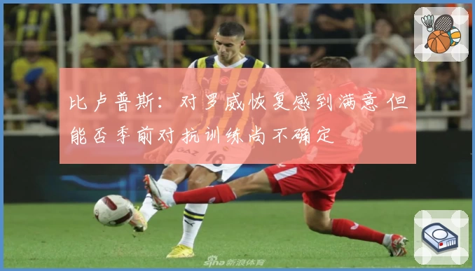 比卢普斯：对罗威恢复感到满意 但能否季前对抗训练尚不确定