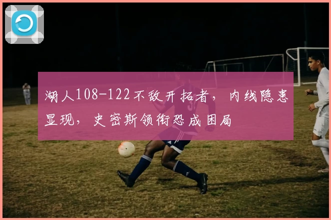 湖人108-122不敌开拓者，内线隐患显现，史密斯领衔恐成困局