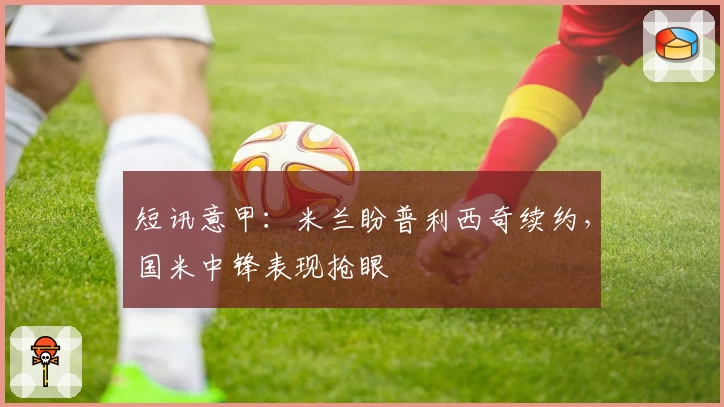 短讯意甲：米兰盼普利西奇续约，国米中锋表现抢眼