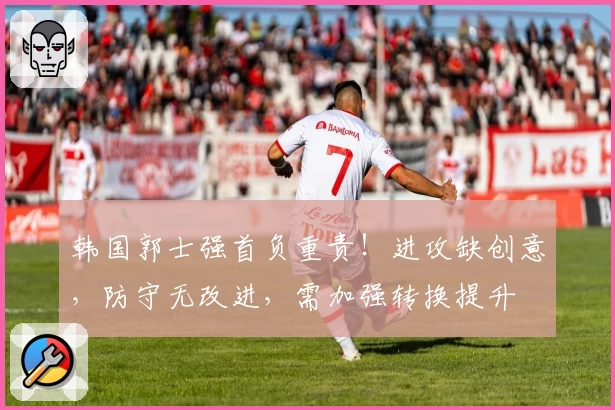 韩国郭士强首负重责！进攻缺创意，防守无改进，需加强转换提升