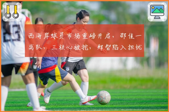 西海岸球员市场重磅开启，邵佳一离队，三核心被挖，郑智陷入担忧？