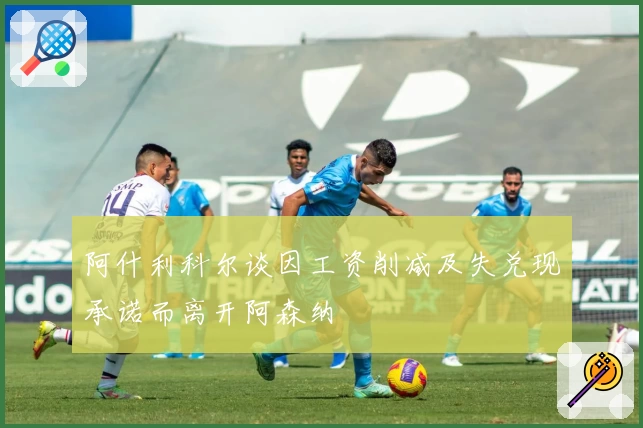 阿什利科尔谈因工资削减及失兑现承诺而离开阿森纳