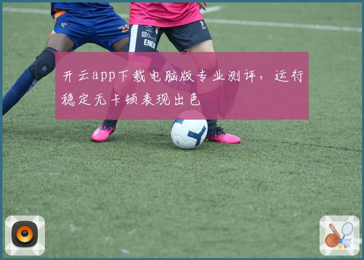 开云app下载电脑版专业测评，运行稳定无卡顿表现出色