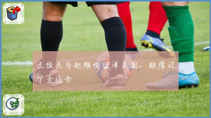 王俊杰与赵维伦留洋美国，缺席辽宁全运会